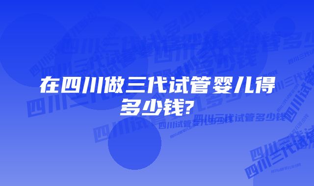 在四川做三代试管婴儿得多少钱?