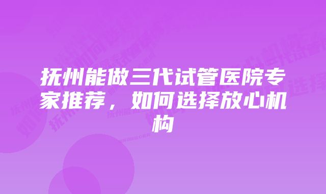 抚州能做三代试管医院专家推荐，如何选择放心机构