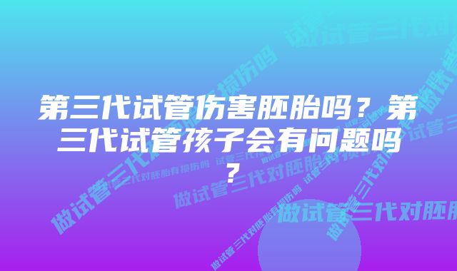 第三代试管伤害胚胎吗？第三代试管孩子会有问题吗？