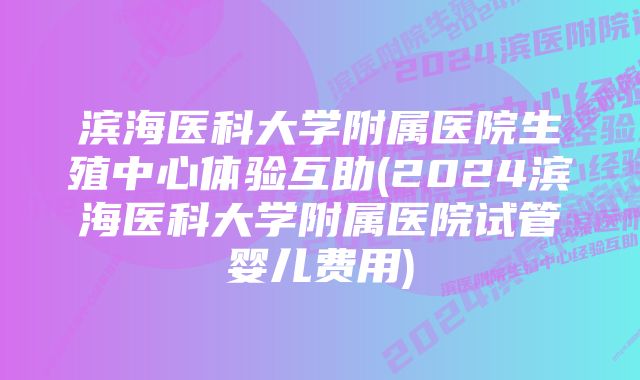 滨海医科大学附属医院生殖中心体验互助(2024滨海医科大学附属医院试管婴儿费用)