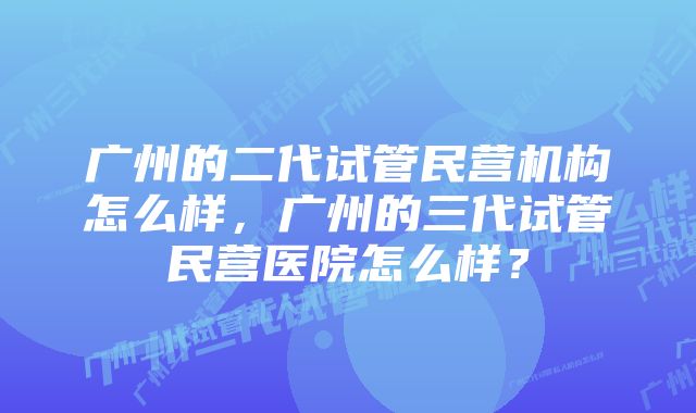 广州的二代试管民营机构怎么样，广州的三代试管民营医院怎么样？