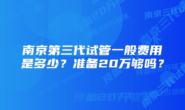 南京第三代试管一般费用是多少？准备20万够吗？