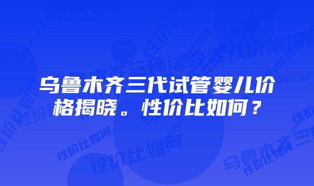 乌鲁木齐三代试管婴儿价格揭晓。性价比如何？