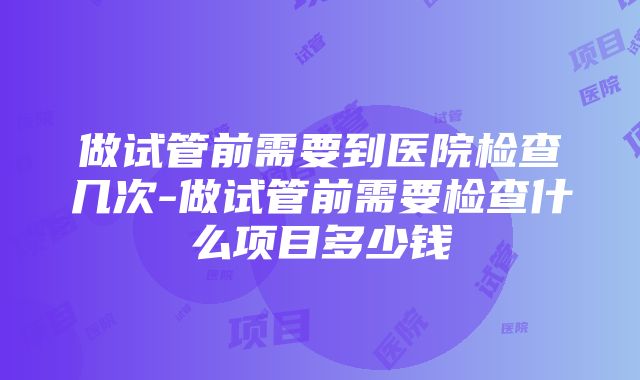 做试管前需要到医院检查几次-做试管前需要检查什么项目多少钱