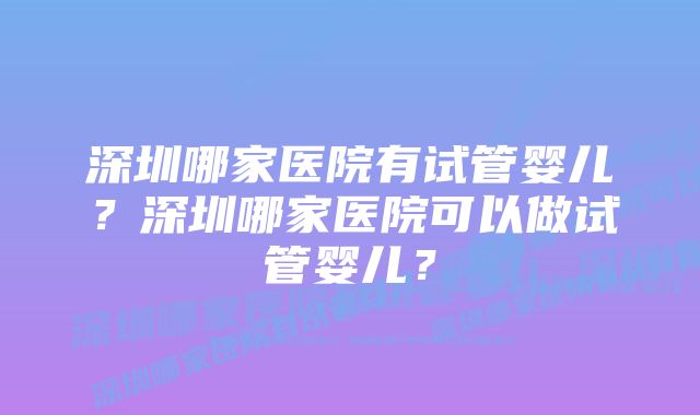 深圳哪家医院有试管婴儿？深圳哪家医院可以做试管婴儿？