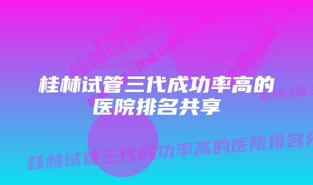 桂林试管三代成功率高的医院排名共享