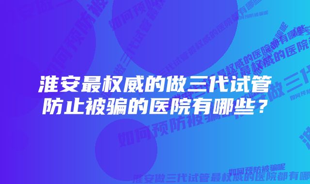 淮安最权威的做三代试管防止被骗的医院有哪些？