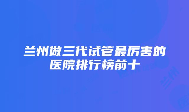 兰州做三代试管最厉害的医院排行榜前十