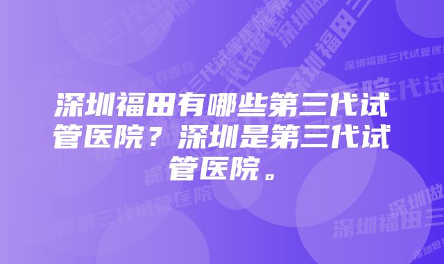 深圳福田有哪些第三代试管医院？深圳是第三代试管医院。