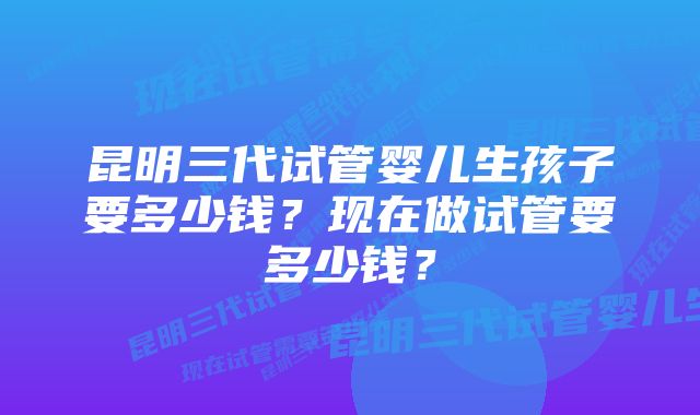 昆明三代试管婴儿生孩子要多少钱？现在做试管要多少钱？