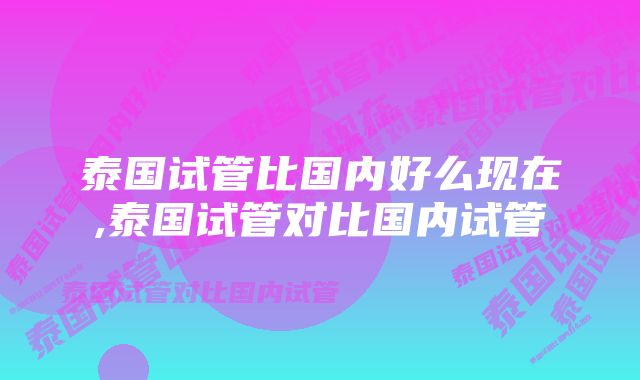 泰国试管比国内好么现在,泰国试管对比国内试管