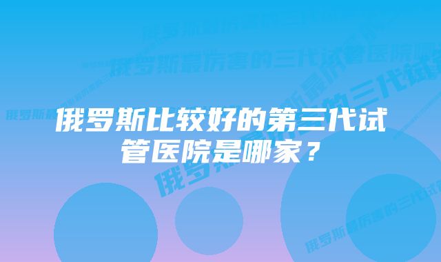 俄罗斯比较好的第三代试管医院是哪家？