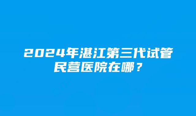 2024年湛江第三代试管民营医院在哪？