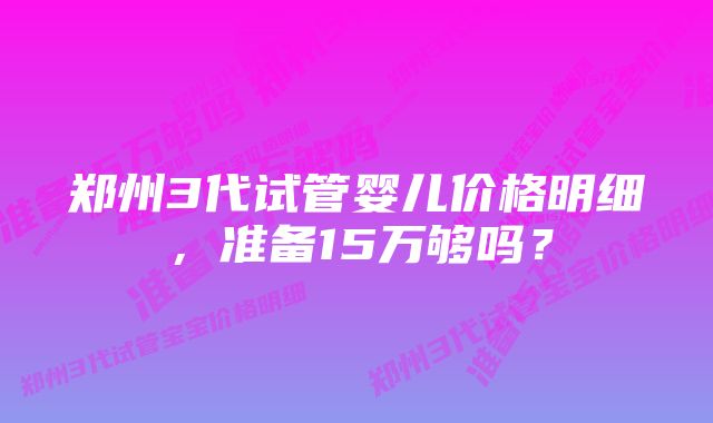 郑州3代试管婴儿价格明细，准备15万够吗？