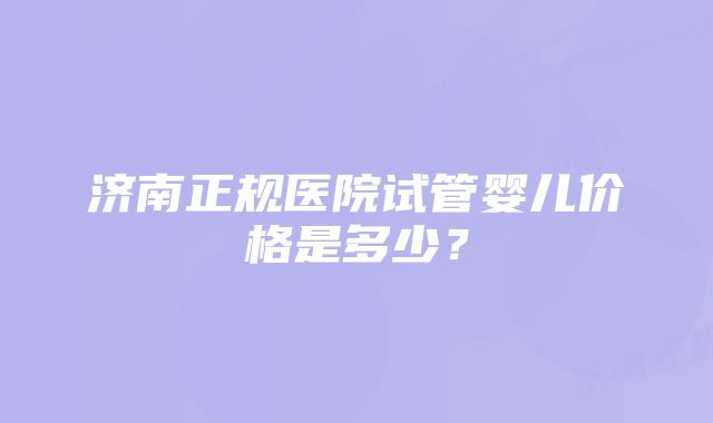 济南正规医院试管婴儿价格是多少？