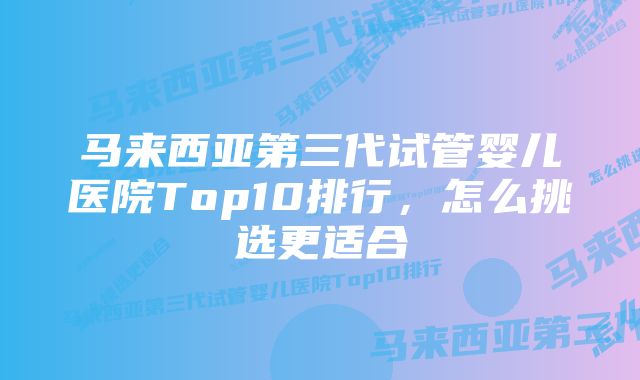 马来西亚第三代试管婴儿医院Top10排行，怎么挑选更适合