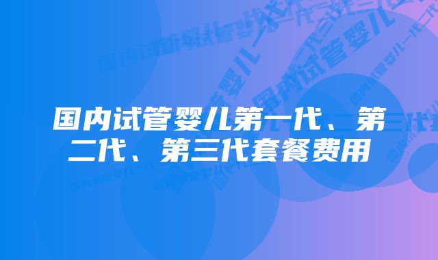 国内试管婴儿第一代、第二代、第三代套餐费用