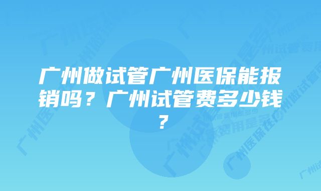 广州做试管广州医保能报销吗？广州试管费多少钱？