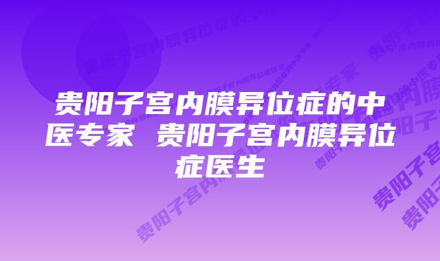 贵阳子宫内膜异位症的中医专家 贵阳子宫内膜异位症医生