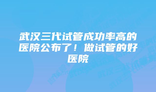 武汉三代试管成功率高的医院公布了！做试管的好医院