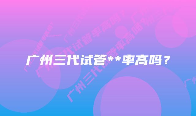 广州三代试管**率高吗？