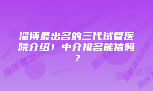 淄博最出名的三代试管医院介绍！中介排名能信吗？