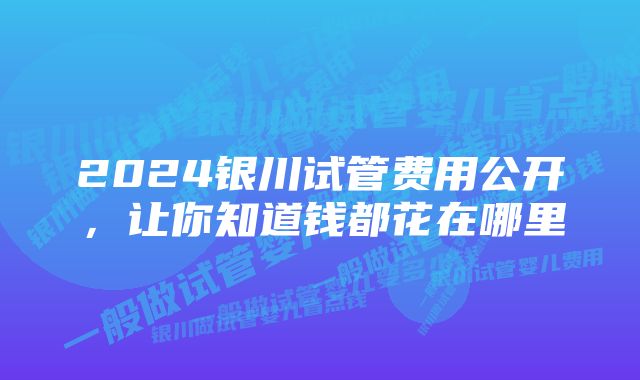 2024银川试管费用公开，让你知道钱都花在哪里