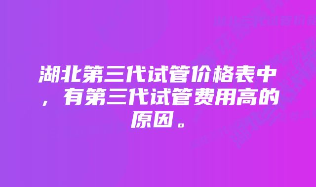 湖北第三代试管价格表中，有第三代试管费用高的原因。