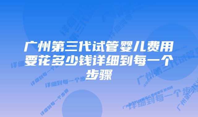 广州第三代试管婴儿费用要花多少钱详细到每一个步骤