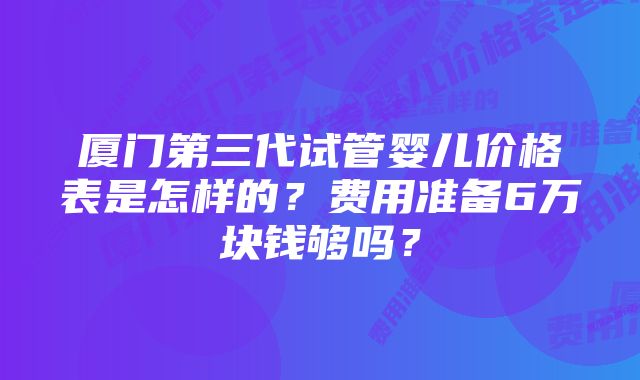 厦门第三代试管婴儿价格表是怎样的？费用准备6万块钱够吗？