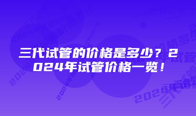 三代试管的价格是多少？2024年试管价格一览！