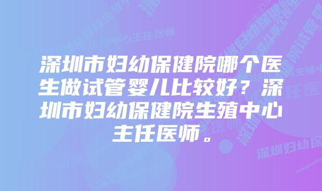 深圳市妇幼保健院哪个医生做试管婴儿比较好？深圳市妇幼保健院生殖中心主任医师。