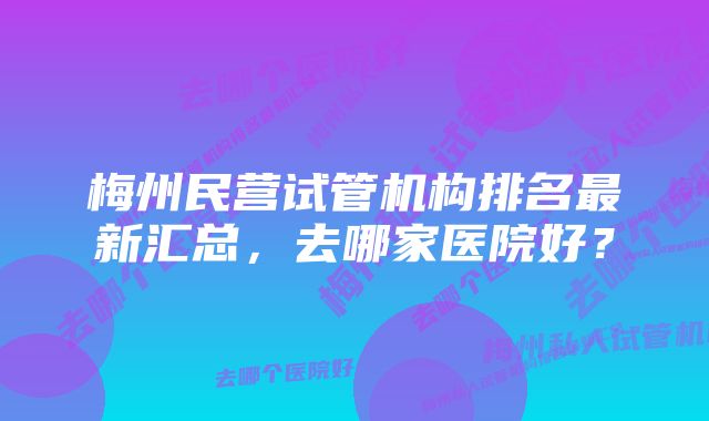 梅州民营试管机构排名最新汇总，去哪家医院好？