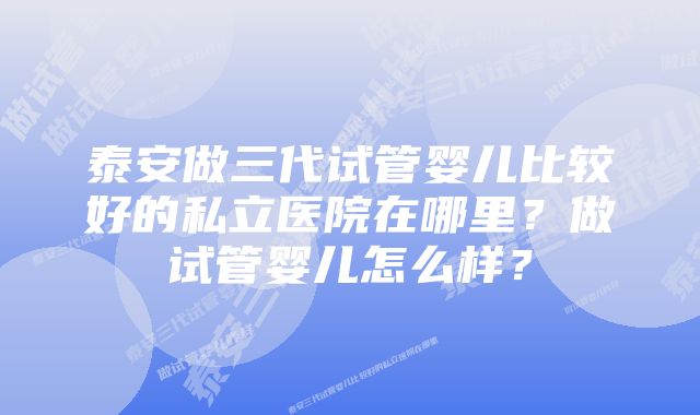 泰安做三代试管婴儿比较好的私立医院在哪里？做试管婴儿怎么样？