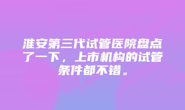 淮安第三代试管医院盘点了一下，上市机构的试管条件都不错。