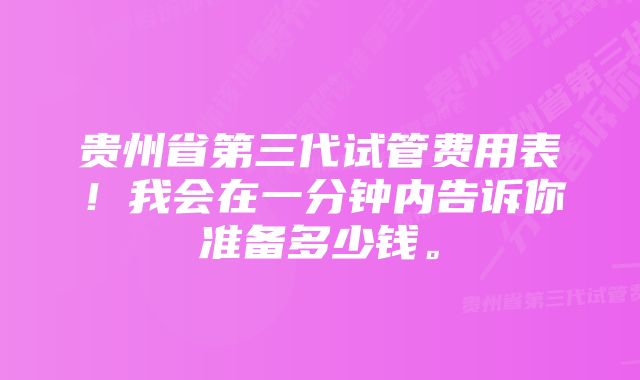 贵州省第三代试管费用表！我会在一分钟内告诉你准备多少钱。