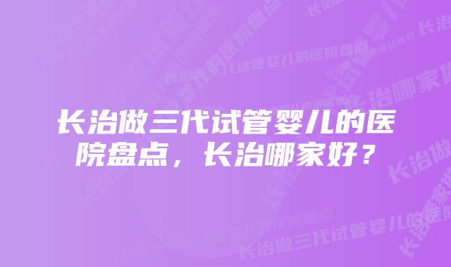 长治做三代试管婴儿的医院盘点，长治哪家好？