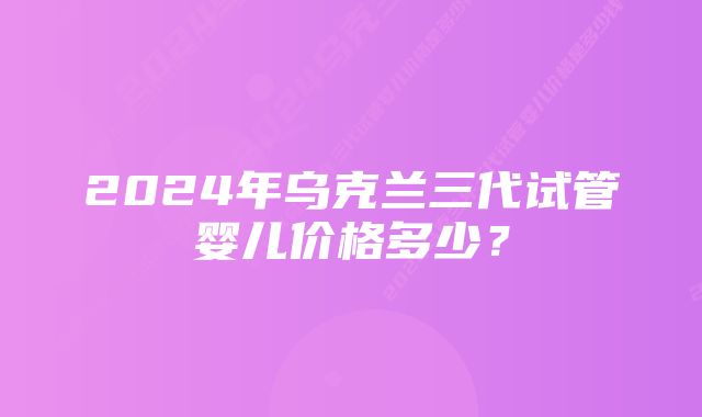 2024年乌克兰三代试管婴儿价格多少？