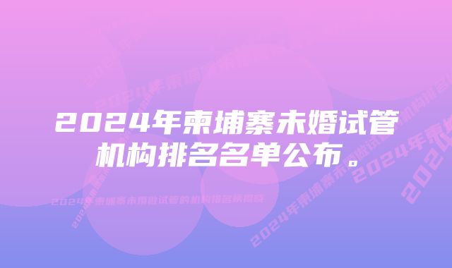 2024年柬埔寨未婚试管机构排名名单公布。