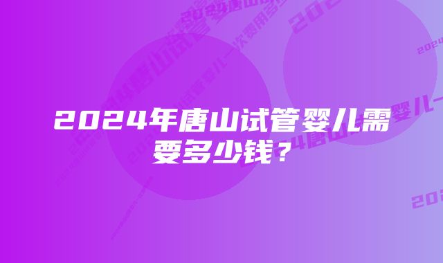 2024年唐山试管婴儿需要多少钱？