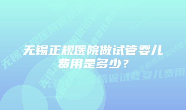 无锡正规医院做试管婴儿费用是多少？