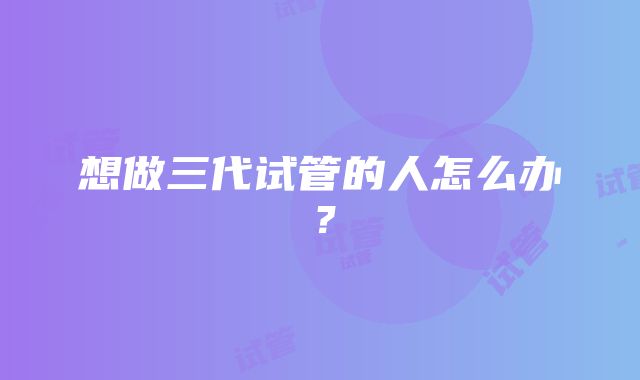 想做三代试管的人怎么办？