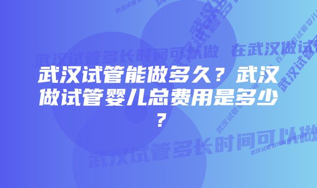 武汉试管能做多久？武汉做试管婴儿总费用是多少？