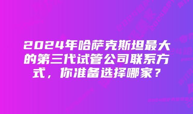 2024年哈萨克斯坦最大的第三代试管公司联系方式，你准备选择哪家？