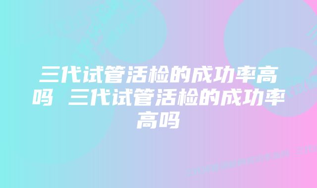 三代试管活检的成功率高吗 三代试管活检的成功率高吗