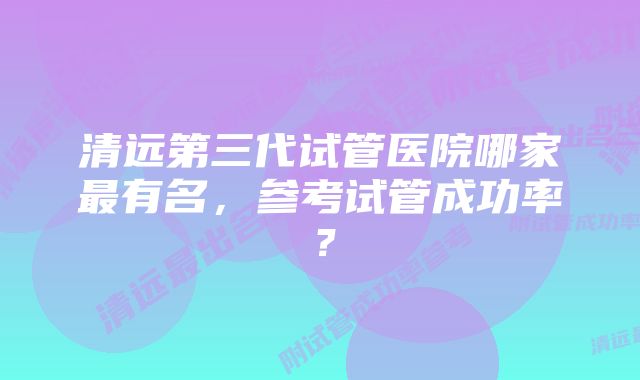 清远第三代试管医院哪家最有名，参考试管成功率？