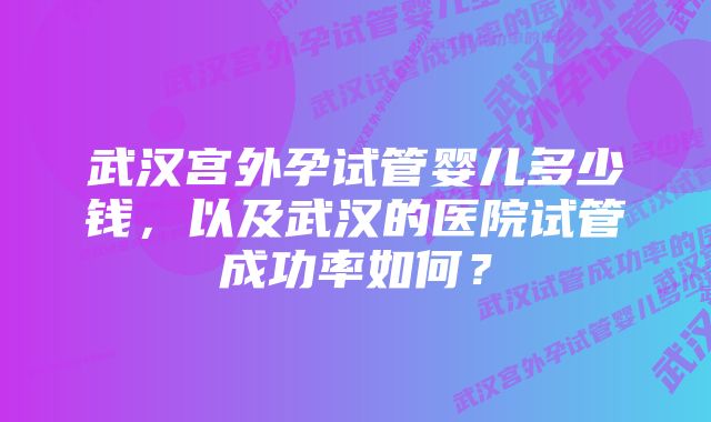 武汉宫外孕试管婴儿多少钱，以及武汉的医院试管成功率如何？