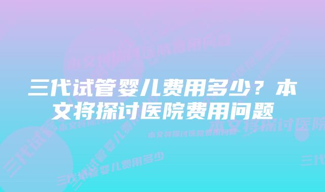 三代试管婴儿费用多少？本文将探讨医院费用问题