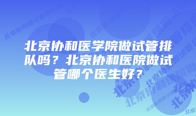 北京协和医学院做试管排队吗？北京协和医院做试管哪个医生好？