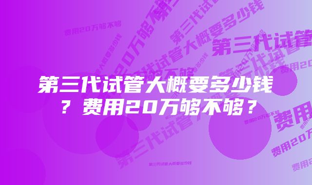 第三代试管大概要多少钱？费用20万够不够？